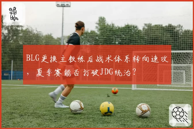 BLG更换主教练后战术体系转向速攻，夏季赛能否打破JDG统治？