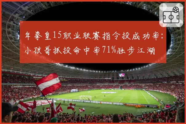 年拳皇15职业联赛指令投成功率：小孩哥抓投命中率71%独步江湖