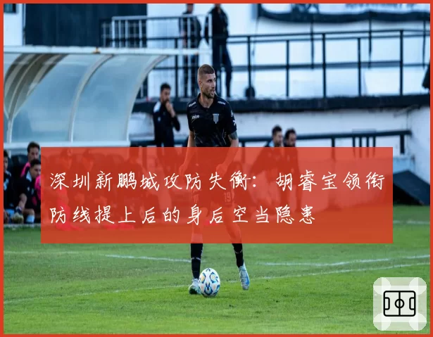 深圳新鹏城攻防失衡:胡睿宝领衔防线提上后的身后空当隐患
