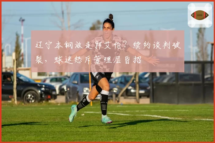 辽宁本钢放走郭艾伦？续约谈判破裂，球迷怒斥管理层昏招
