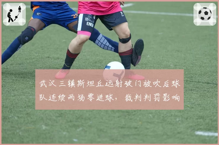 武汉三镇斯坦丘远射破门被吹后球队连续两场零进球，裁判判罚影响进攻效率