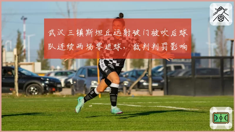 武汉三镇斯坦丘远射破门被吹后球队连续两场零进球，裁判判罚影响进攻效率