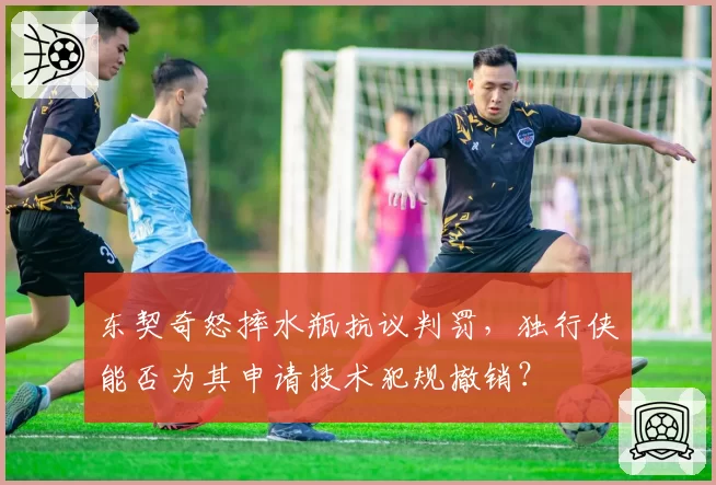 东契奇怒摔水瓶抗议判罚，独行侠能否为其申请技术犯规撤销？
