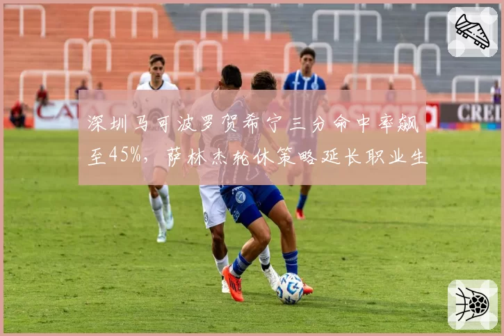 深圳马可波罗贺希宁三分命中率飙至45%，萨林杰轮休策略延长职业生涯