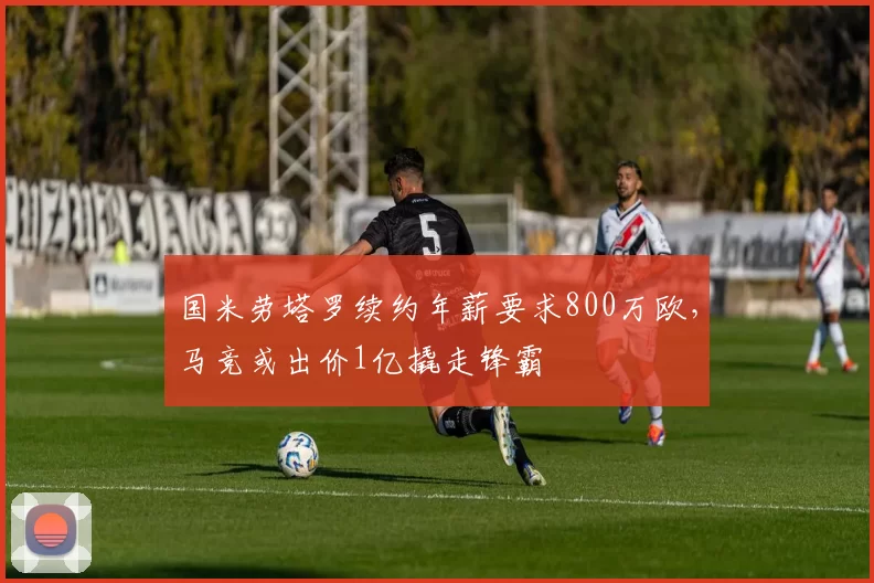 国米劳塔罗续约年薪要求800万欧，马竞或出价1亿撬走锋霸