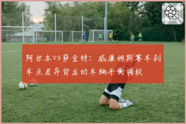 阿尔本vs萨金特:威廉姆斯赛车刹车点差异背后的车辆平衡调校