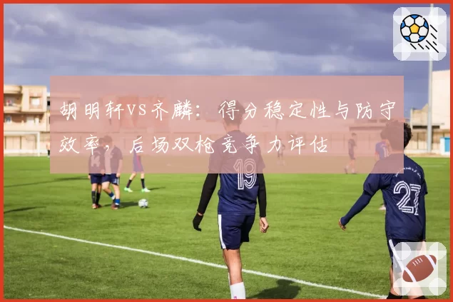 胡明轩vs齐麟：得分稳定性与防守效率，后场双枪竞争力评估