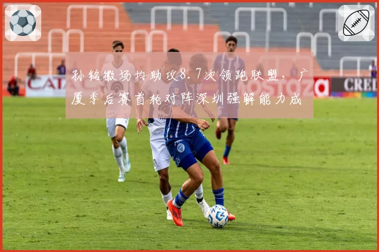 孙铭徽场均助攻8.7次领跑联盟,广厦季后赛首轮对阵深圳强解能力成唯一变量