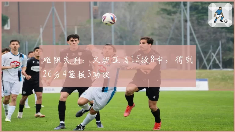 难阻失利,文班亚马15投8中,得到26分4篮板3助攻