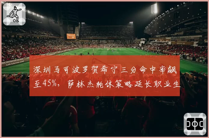 深圳马可波罗贺希宁三分命中率飙至45%，萨林杰轮休策略延长职业生涯
