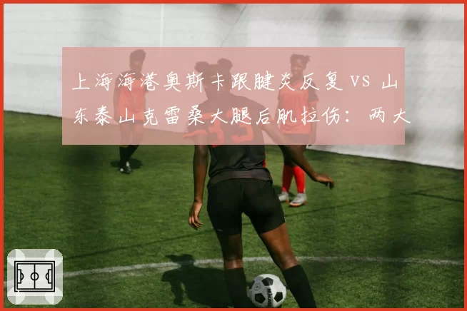 上海海港奥斯卡跟腱炎反复 vs 山东泰山克雷桑大腿后肌拉伤:两大核心谁先回归?