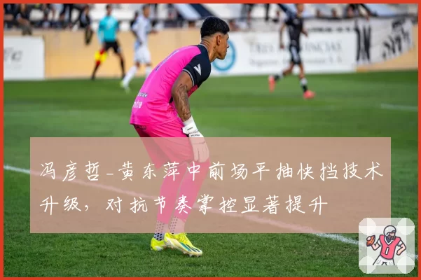 冯彦哲_黄东萍中前场平抽快挡技术升级,对抗节奏掌控显著提升