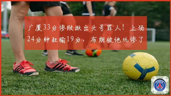 广厦33分惨败揪出头号罪人！上场24分钟狂输19分，布朗被他坑惨了