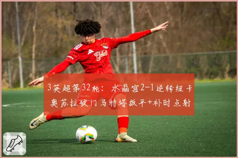 3英超第32轮：水晶宫2-1逆转纽卡 奥苏拉破门马特塔扳平+补时点射绝杀