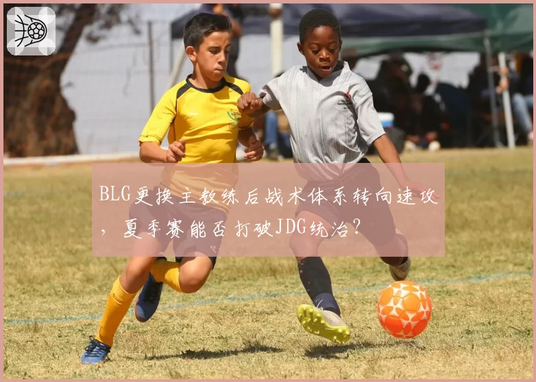 BLG更换主教练后战术体系转向速攻，夏季赛能否打破JDG统治？
