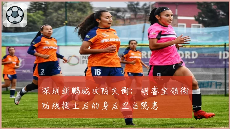 深圳新鹏城攻防失衡:胡睿宝领衔防线提上后的身后空当隐患