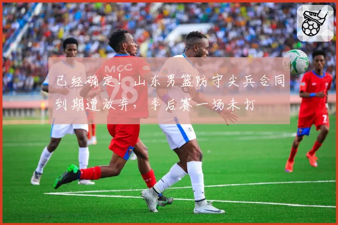 已经确定!山东男篮防守尖兵合同到期遭放弃,季后赛一场未打