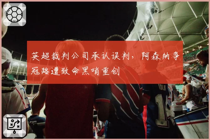 英超裁判公司承认误判，阿森纳争冠路遭致命黑哨重创