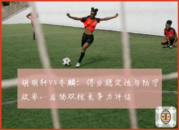 胡明轩vs齐麟：得分稳定性与防守效率，后场双枪竞争力评估