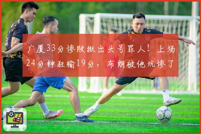 广厦33分惨败揪出头号罪人！上场24分钟狂输19分，布朗被他坑惨了