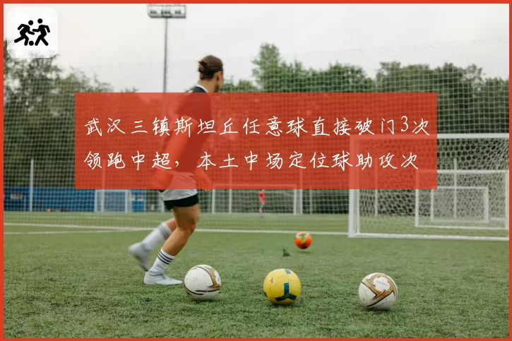 武汉三镇斯坦丘任意球直接破门3次领跑中超，本土中场定位球助攻次数合计仅1次