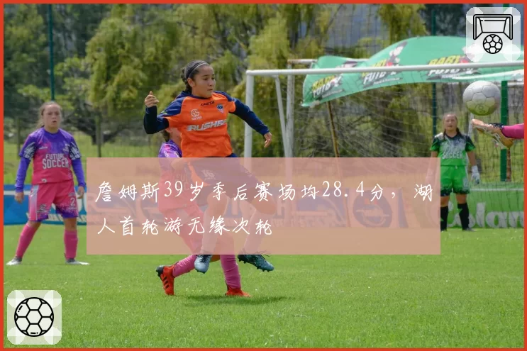詹姆斯39岁季后赛场均28.4分，湖人首轮游无缘次轮