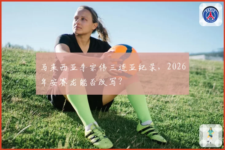 马来西亚李宗伟三连亚纪录,2026年安赛龙能否改写?