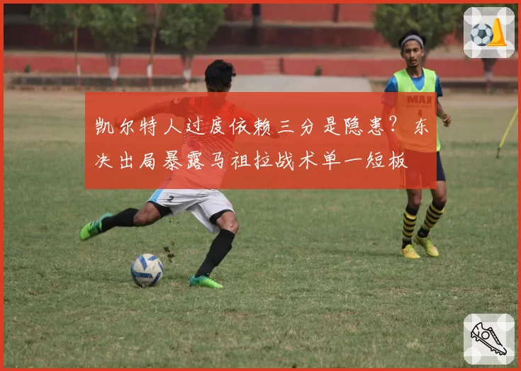 凯尔特人过度依赖三分是隐患?东决出局暴露马祖拉战术单一短板