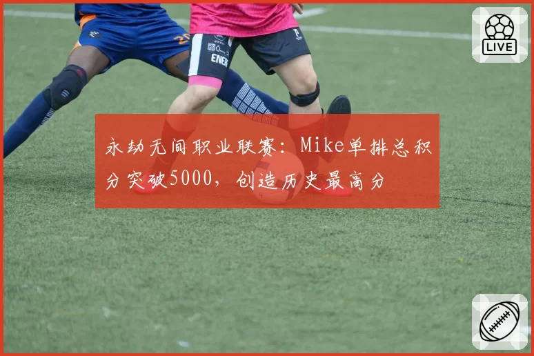 永劫无间职业联赛：Mike单排总积分突破5000，创造历史最高分