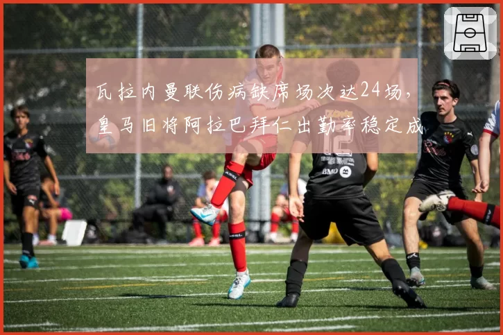 瓦拉内曼联伤病缺席场次达24场,皇马旧将阿拉巴拜仁出勤率稳定成对比