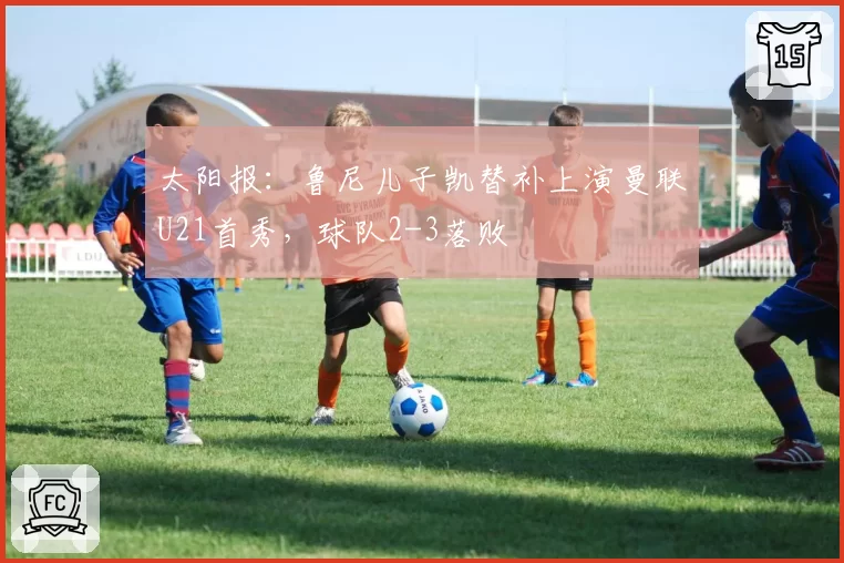 太阳报:鲁尼儿子凯替补上演曼联U21首秀,球队2-3落败