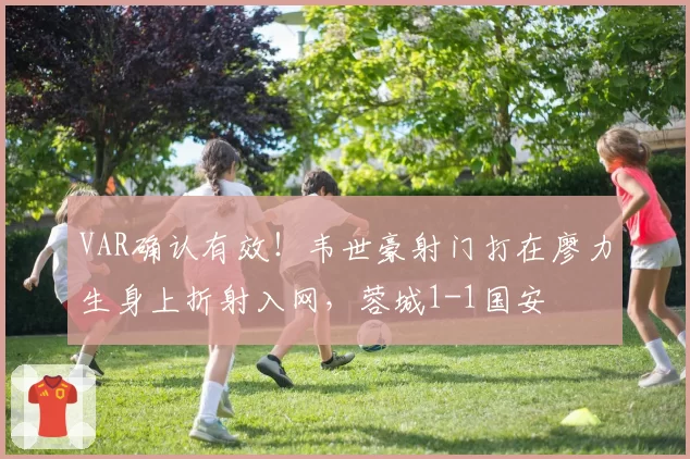 VAR确认有效!韦世豪射门打在廖力生身上折射入网,蓉城1-1国安