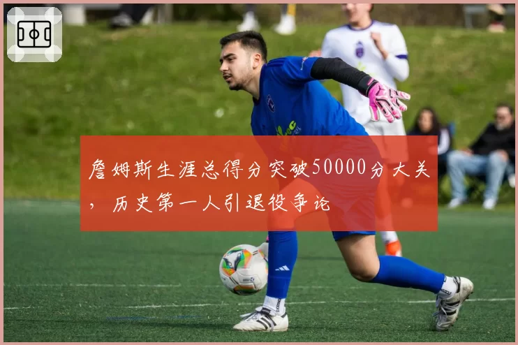 詹姆斯生涯总得分突破50000分大关,历史第一人引退役争论
