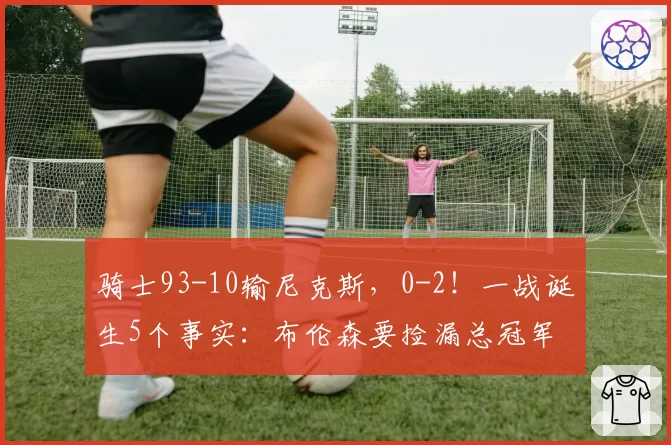 骑士93-10输尼克斯,0-2!一战诞生5个事实:布伦森要捡漏总冠军