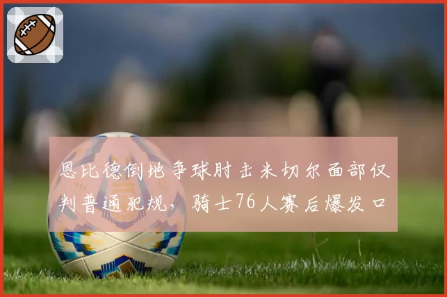 恩比德倒地争球肘击米切尔面部仅判普通犯规,骑士76人赛后爆发口水战