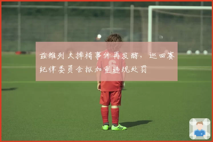 兹维列夫摔椅事件再发酵,巡回赛纪律委员会拟加重违规处罚