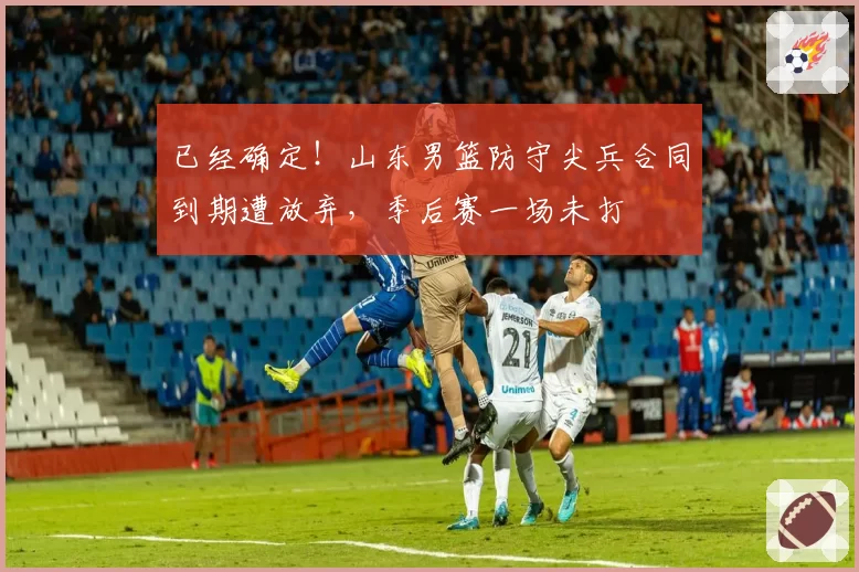 已经确定!山东男篮防守尖兵合同到期遭放弃,季后赛一场未打