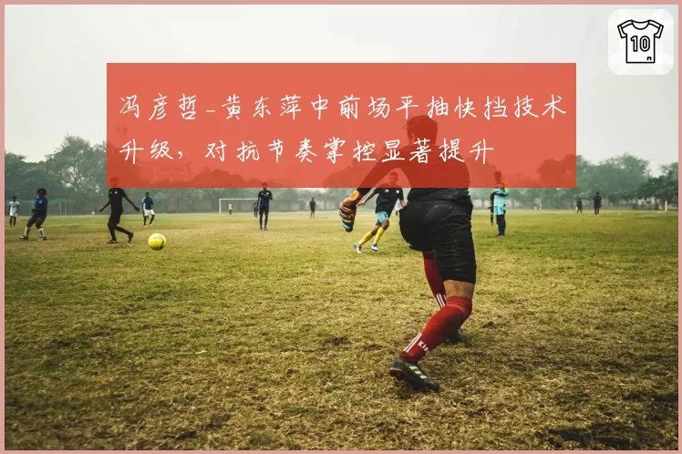 冯彦哲_黄东萍中前场平抽快挡技术升级,对抗节奏掌控显著提升