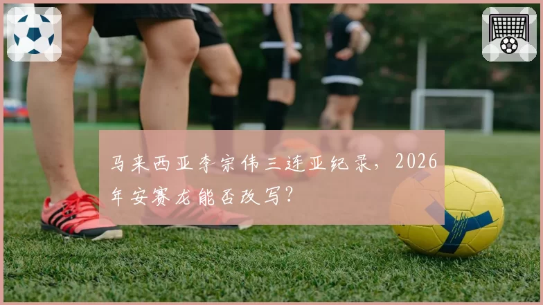 马来西亚李宗伟三连亚纪录,2026年安赛龙能否改写?