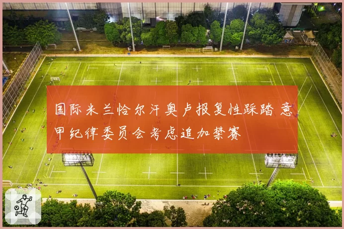国际米兰恰尔汗奥卢报复性踩踏 意甲纪律委员会考虑追加禁赛