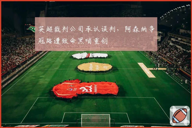 英超裁判公司承认误判，阿森纳争冠路遭致命黑哨重创