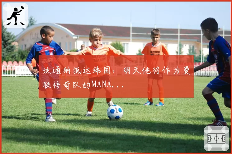 坎通纳抵达韩国，明天他将作为曼联传奇队的MANA...