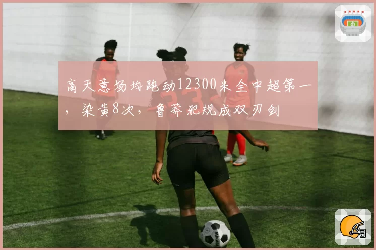 高天意场均跑动12300米全中超第一，染黄8次，鲁莽犯规成双刃剑
