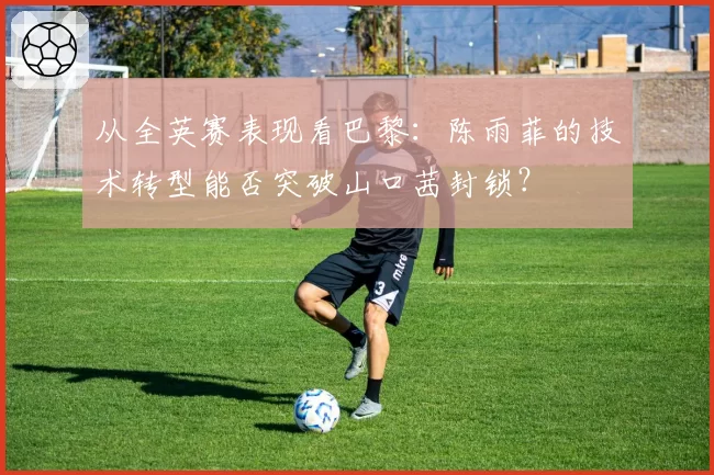 从全英赛表现看巴黎：陈雨菲的技术转型能否突破山口茜封锁？