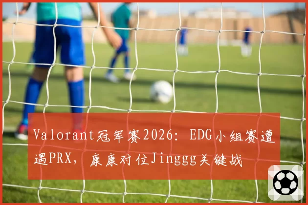 Valorant冠军赛2026：EDG小组赛遭遇PRX，康康对位Jinggg关键战