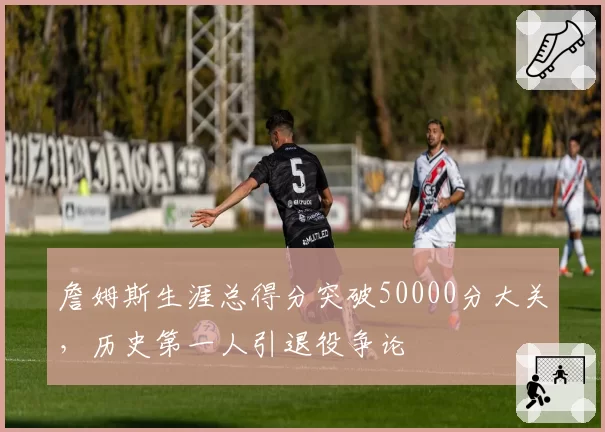 詹姆斯生涯总得分突破50000分大关,历史第一人引退役争论