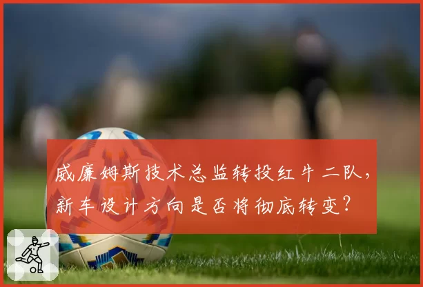 威廉姆斯技术总监转投红牛二队，新车设计方向是否将彻底转变？