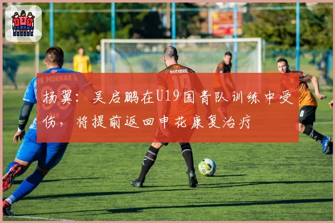 杨翼：吴启鹏在U19国青队训练中受伤，将提前返回申花康复治疗