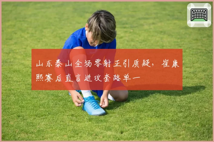 山东泰山全场零射正引质疑,崔康熙赛后直言进攻套路单一