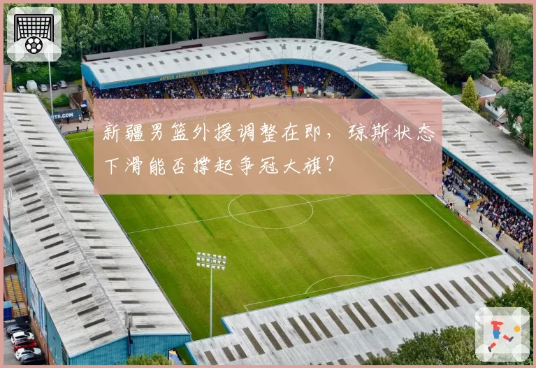 新疆男篮外援调整在即，琼斯状态下滑能否撑起争冠大旗？